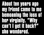About ten years ago my friend came to me bemoaning the loss 
	of her virginity. 'why can't I get it back?' she wondered.